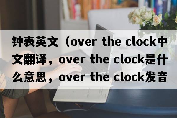 鐘表英文（over the clock中文翻譯，over the clock是什么意思，over the clock發(fā)音、用法及例句）