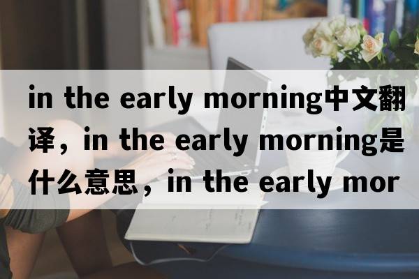 in the early morning中文翻譯，in the early morning是什么意思，in the early morning發(fā)音、用法及例句