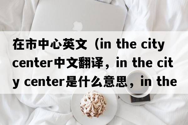 在市中心英文（in the city center中文翻譯，in the city center是什么意思，in the city center發(fā)音、用法及例句）