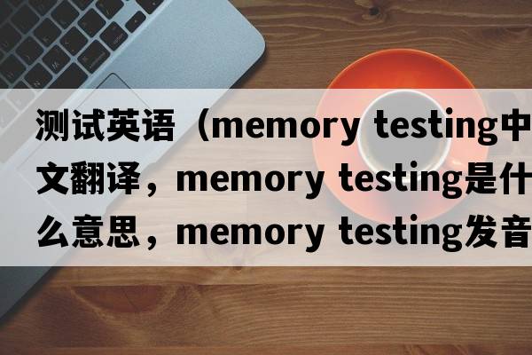 測試英語(yǔ)（memory testing中文翻譯，memory testing是什么意思，memory testing發(fā)音、用法及例句）