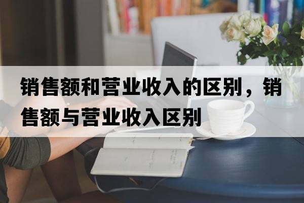 銷(xiāo)售額和營(yíng)業(yè)收入的區別，銷(xiāo)售額與營(yíng)業(yè)收入區別