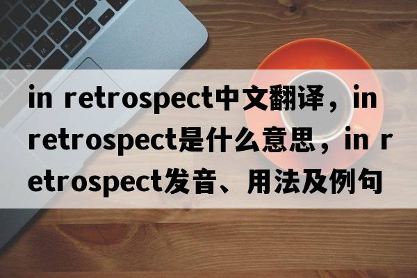 in retrospect中文翻譯，in retrospect是什么意思，in retrospect發(fā)音、用法及例句