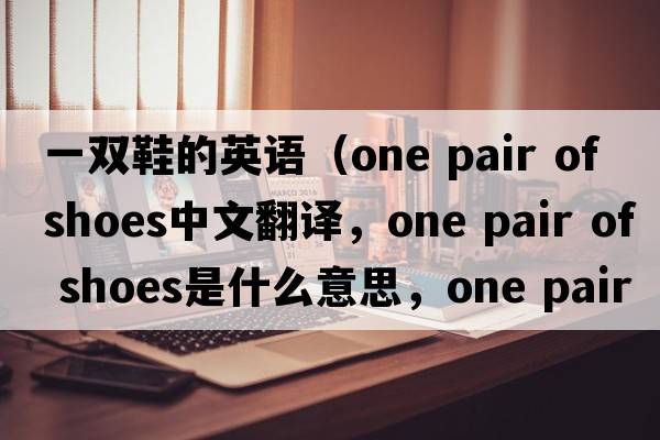 一雙鞋的英語(yǔ)（one pair of shoes中文翻譯，one pair of shoes是什么意思，one pair of shoes發(fā)音、用法及例句）