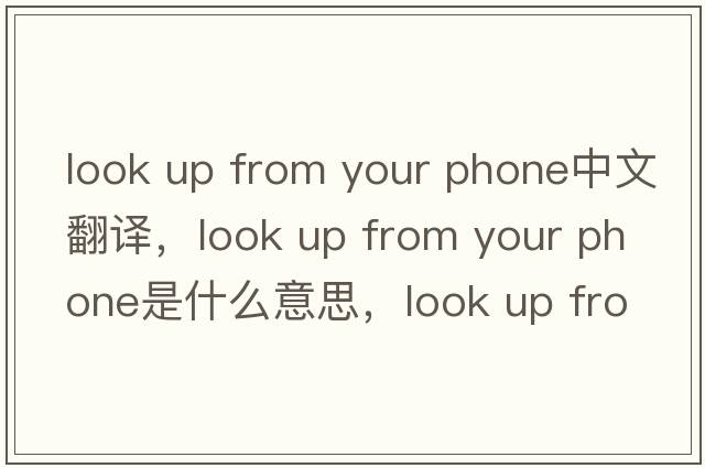 look up from your phone中文翻譯，look up from your phone是什么意思，look up from your phone發(fā)音、用法及例句