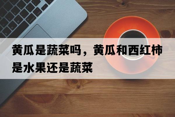 黃瓜是蔬菜嗎，黃瓜和西紅柿是水果還是蔬菜
