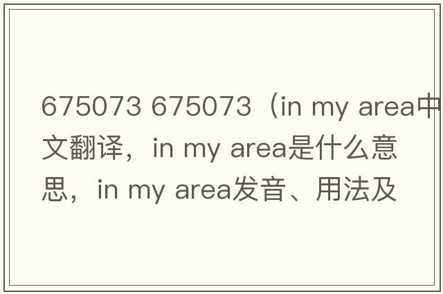 675073 675073（in my area中文翻譯，in my area是什么意思，in my area發(fā)音、用法及例句）
