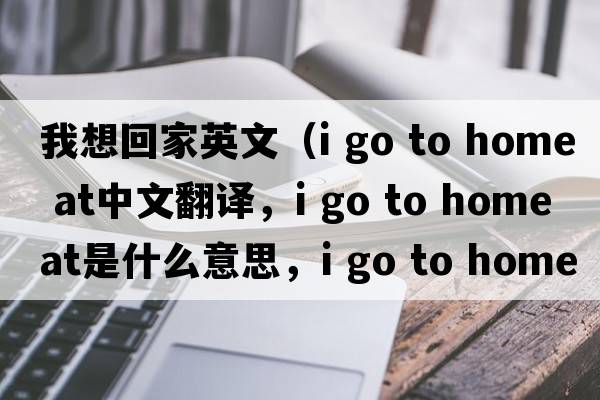 我想回家英文（i go to home at中文翻譯，i go to home at是什么意思，i go to home at發(fā)音、用法及例句）