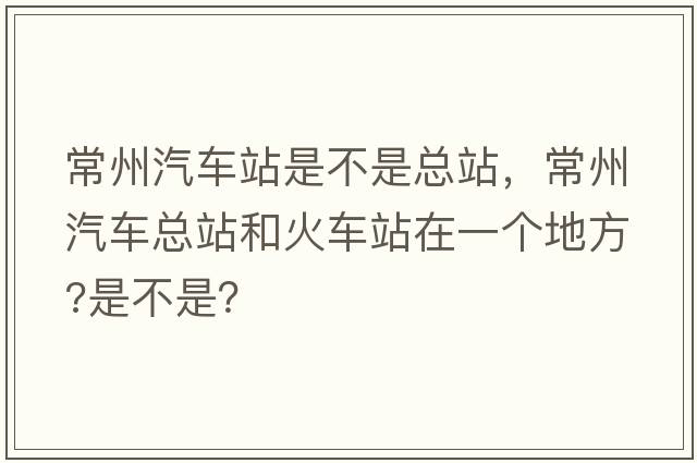常州汽車(chē)站是不是總站，常州汽車(chē)總站和火車(chē)站在一個(gè)地方?是不是？