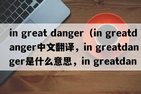 in great danger（in greatdanger中文翻譯，in greatdanger是什么意思，in greatdanger發(fā)音、用法及例句）