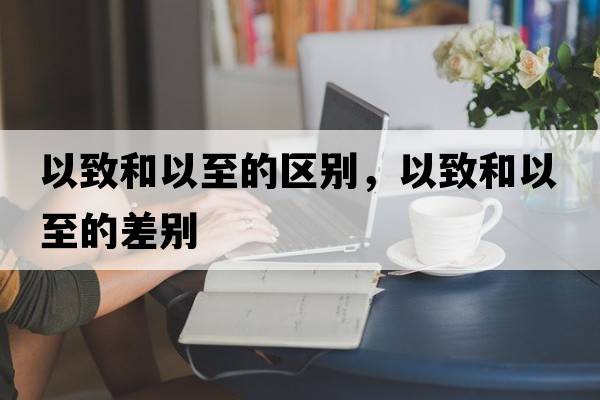以致和以至的區別，以致和以至的差別