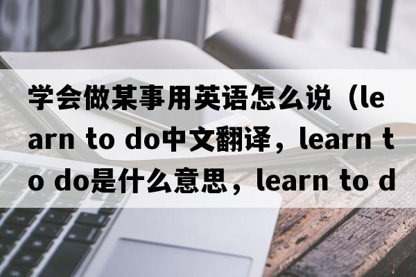 學(xué)會(huì )做某事用英語(yǔ)怎么說(shuō)（learn to do中文翻譯，learn to do是什么意思，learn to do發(fā)音、用法及例句）