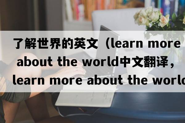 了解世界的英文（learn more about the world中文翻譯，learn more about the world是什么意思，learn more about the world發(fā)音、