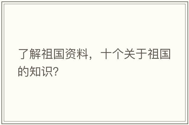了解祖國資料，十個(gè)關(guān)于祖國的知識？