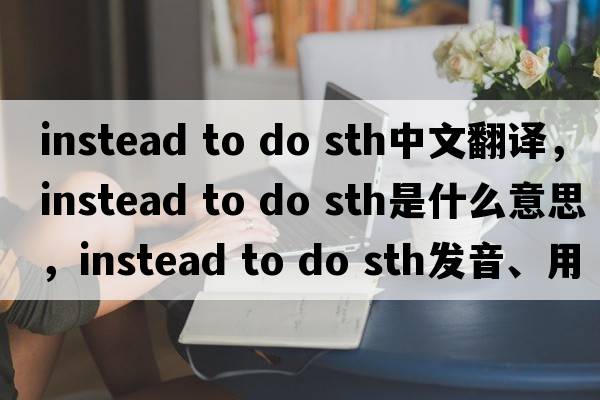 instead to do sth中文翻譯，instead to do sth是什么意思，instead to do sth發(fā)音、用法及例句