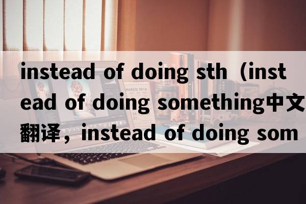 instead of doing sth（instead of doing something中文翻譯，instead of doing something是什么意思，instead of doing