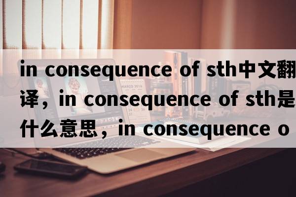 in consequence of sth中文翻譯，in consequence of sth是什么意思，in consequence of sth發(fā)音、用法及例句