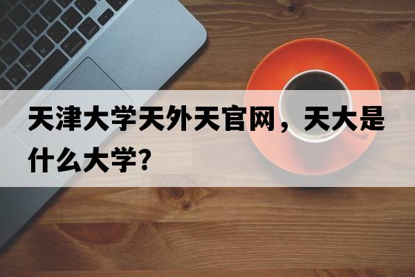 天津大學(xué)天外天官網(wǎng)，天大是什么大學(xué)？