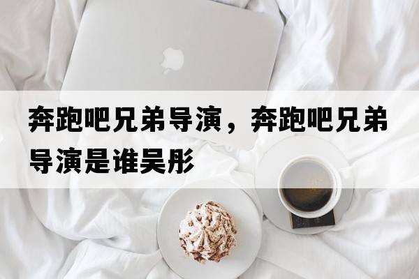 奔跑吧兄弟導演，奔跑吧兄弟導演是誰(shuí)吳彤
