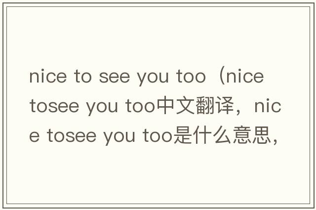 nice to see you too（nice tosee you too中文翻譯，nice tosee you too是什么意思，nice tosee you too發(fā)音、用法及例句）