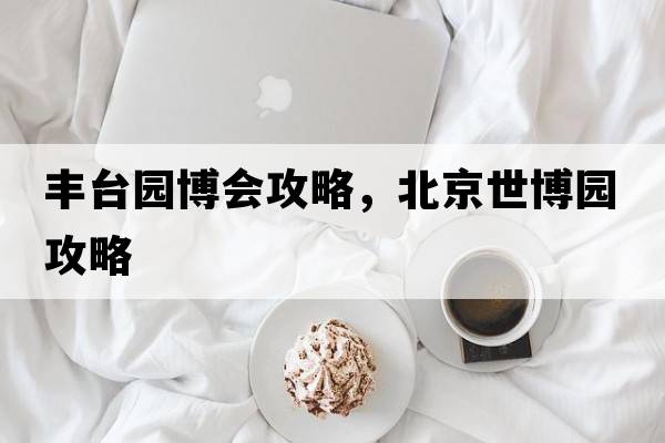 豐臺園博會(huì )攻略，北京世博園攻略