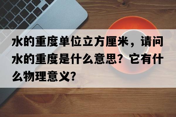 水的重度單位立方厘米，請問(wèn)水的重度是什么意思？它有什么物理意義？