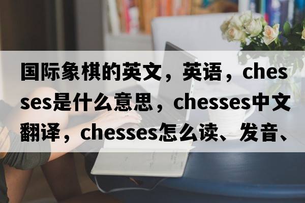 國際象棋的英文，英語(yǔ)，chesses是什么意思，chesses中文翻譯，chesses怎么讀、發(fā)音、用法及例句
