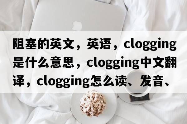 阻塞的英文，英語(yǔ)，clogging是什么意思，clogging中文翻譯，clogging怎么讀、發(fā)音、用法及例句