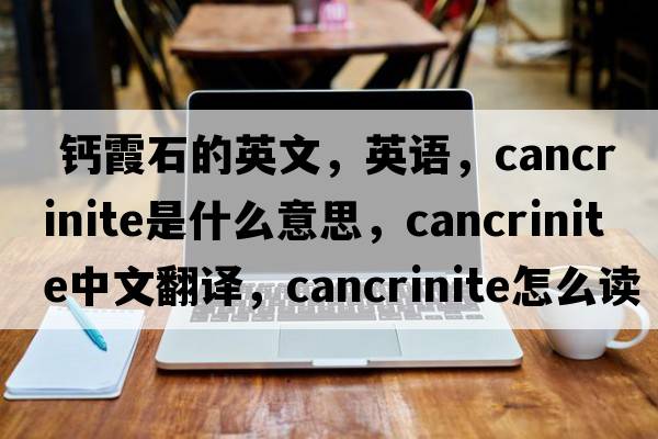  鈣霞石的英文，英語(yǔ)，cancrinite是什么意思，cancrinite中文翻譯，cancrinite怎么讀、發(fā)音、用法及例句