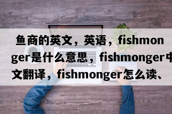  魚(yú)商的英文，英語(yǔ)，fishmonger是什么意思，fishmonger中文翻譯，fishmonger怎么讀、發(fā)音、用法及例句