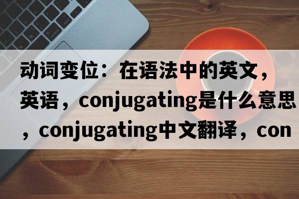 動(dòng)詞變位：在語(yǔ)法中的英文，英語(yǔ)，conjugating是什么意思，conjugating中文翻譯，conjugating怎么讀、發(fā)音、用法及例句