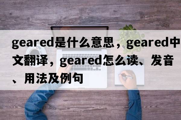 geared是什么意思，geared中文翻譯，geared怎么讀、發(fā)音、用法及例句