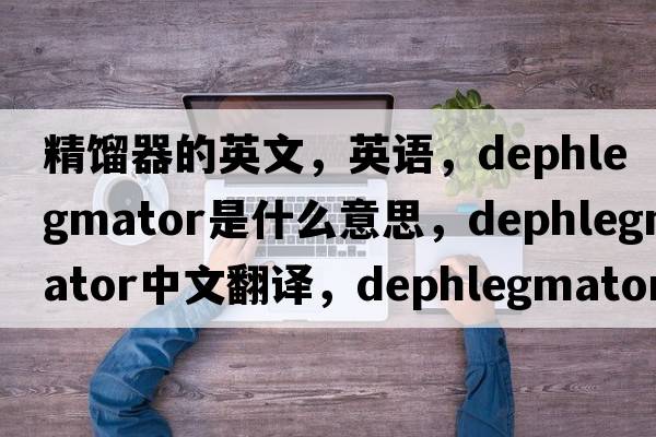 精餾器的英文，英語(yǔ)，dephlegmator是什么意思，dephlegmator中文翻譯，dephlegmator怎么讀、發(fā)音、用法及例句