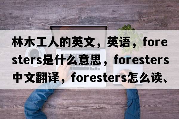 林木工人的英文，英語(yǔ)，foresters是什么意思，foresters中文翻譯，foresters怎么讀、發(fā)音、用法及例句