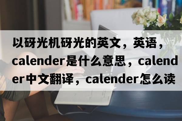 以砑光機砑光的英文，英語(yǔ)，calender是什么意思，calender中文翻譯，calender怎么讀、發(fā)音、用法及例句