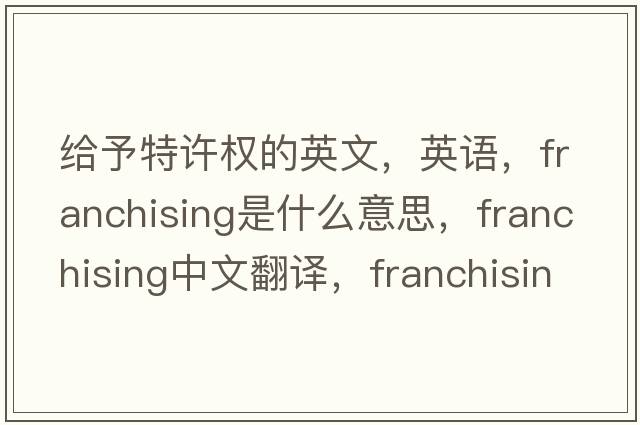 給予特許權的英文，英語(yǔ)，franchising是什么意思，franchising中文翻譯，franchising怎么讀、發(fā)音、用法及例句