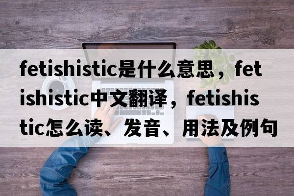 fetishistic是什么意思，fetishistic中文翻譯，fetishistic怎么讀、發(fā)音、用法及例句