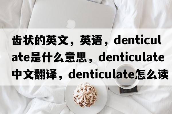齒狀的英文，英語(yǔ)，denticulate是什么意思，denticulate中文翻譯，denticulate怎么讀、發(fā)音、用法及例句
