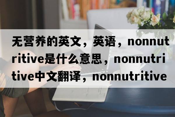 無(wú)營(yíng)養的英文，英語(yǔ)，nonnutritive是什么意思，nonnutritive中文翻譯，nonnutritive怎么讀、發(fā)音、用法及例句