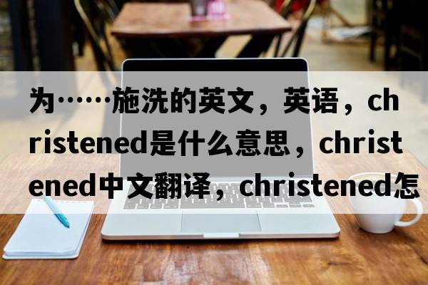 為……施洗的英文，英語(yǔ)，christened是什么意思，christened中文翻譯，christened怎么讀、發(fā)音、用法及例句