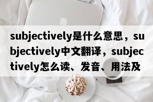 subjectively是什么意思，subjectively中文翻譯，subjectively怎么讀、發(fā)音、用法及例句