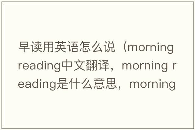 早讀用英語(yǔ)怎么說(shuō)（morning reading中文翻譯，morning reading是什么意思，morning reading發(fā)音、用法及例句）