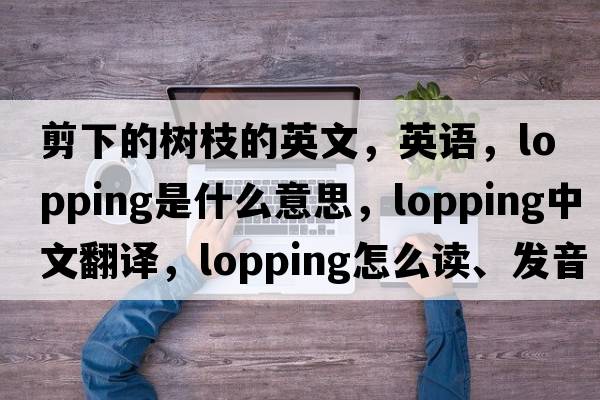 剪下的樹(shù)枝的英文，英語(yǔ)，lopping是什么意思，lopping中文翻譯，lopping怎么讀、發(fā)音、用法及例句