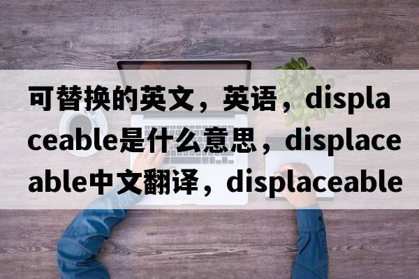 可替換的英文，英語(yǔ)，displaceable是什么意思，displaceable中文翻譯，displaceable怎么讀、發(fā)音、用法及例句