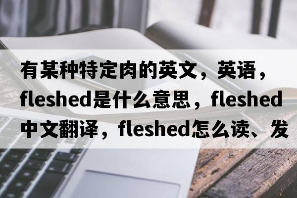 有某種特定肉的英文，英語(yǔ)，fleshed是什么意思，fleshed中文翻譯，fleshed怎么讀、發(fā)音、用法及例句