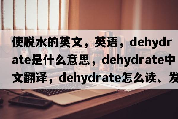 使脫水的英文，英語(yǔ)，dehydrate是什么意思，dehydrate中文翻譯，dehydrate怎么讀、發(fā)音、用法及例句