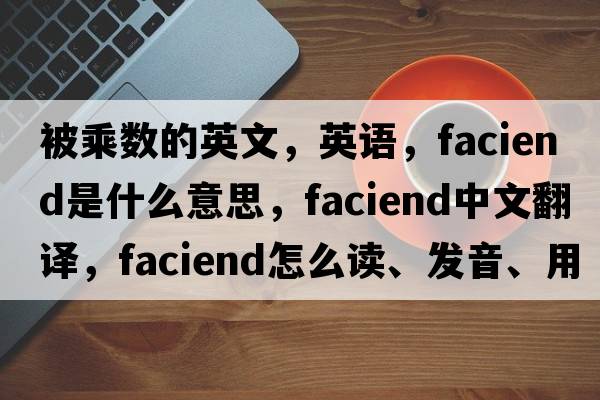 被乘數的英文，英語(yǔ)，faciend是什么意思，faciend中文翻譯，faciend怎么讀、發(fā)音、用法及例句