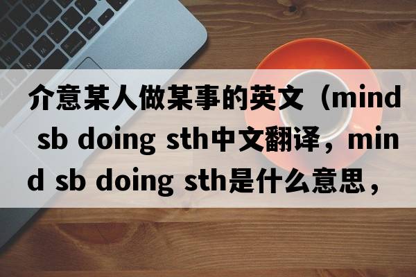 介意某人做某事的英文（mind sb doing sth中文翻譯，mind sb doing sth是什么意思，mind sb doing sth發(fā)音、用法及例句）
