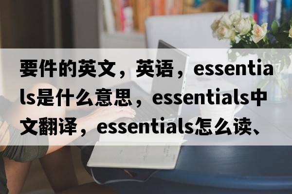 要件的英文，英語(yǔ)，essentials是什么意思，essentials中文翻譯，essentials怎么讀、發(fā)音、用法及例句
