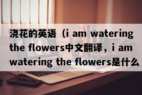 澆花的英語(yǔ)（i am watering the flowers中文翻譯，i am watering the flowers是什么意思，i am watering the flowers發(fā)音、用法及例句