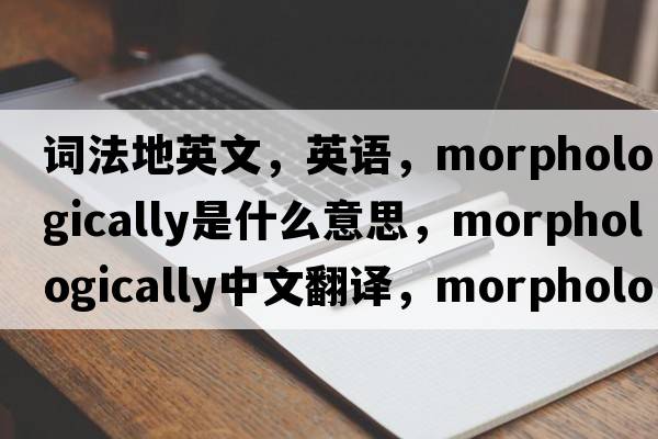 詞法地英文，英語(yǔ)，morphologically是什么意思，morphologically中文翻譯，morphologically怎么讀、發(fā)音、用法及例句